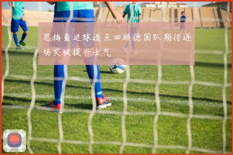 恩梅查进球造点回顾德国队期待逐场突破提升士气