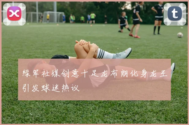 绿军社媒创意十足龙布朗化身龙王引发球迷热议