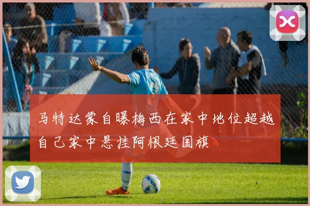 马特达蒙自曝梅西在家中地位超越自己家中悬挂阿根廷国旗