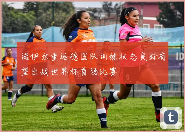 诺伊尔重返德国队训练状态良好有望出战世界杯首场比赛