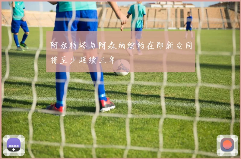 阿尔特塔与阿森纳续约在即新合同将至少延续三年