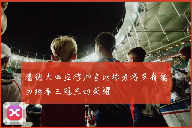 潘德夫回应穆帅言论称劳塔罗有能力继承三冠王的荣耀