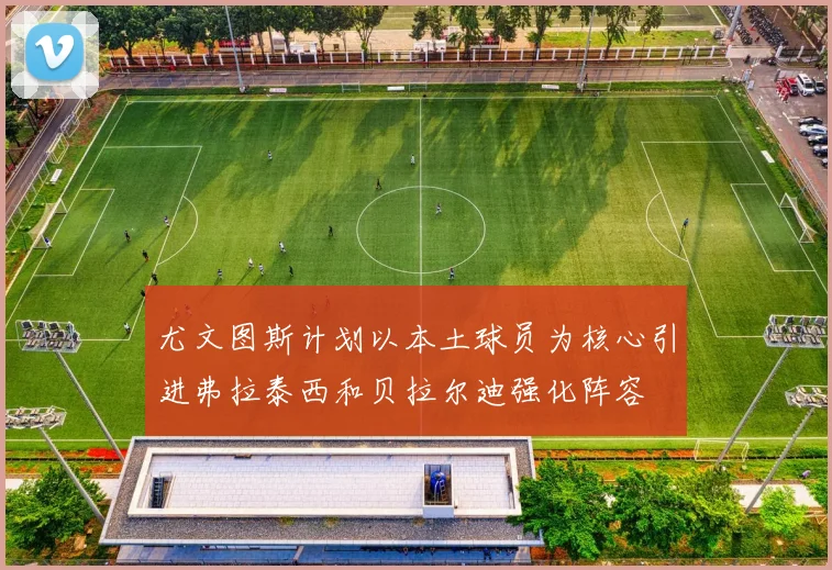 尤文图斯计划以本土球员为核心引进弗拉泰西和贝拉尔迪强化阵容